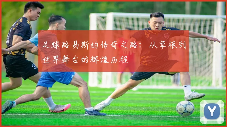 足球路易斯的传奇之路：从草根到世界舞台的辉煌历程