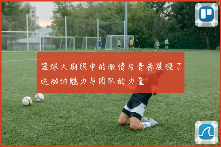 篮球火剧照中的激情与青春展现了运动的魅力与团队的力量