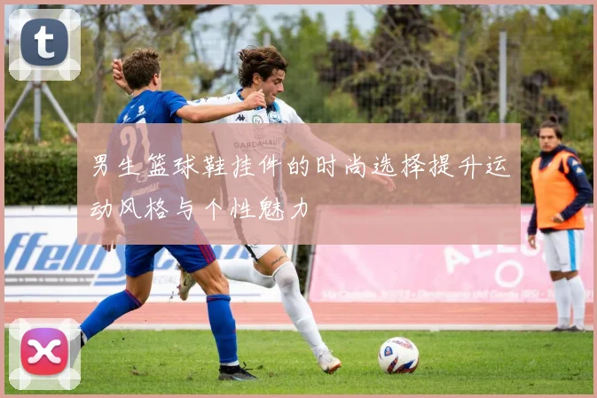 男生篮球鞋挂件的时尚选择提升运动风格与个性魅力