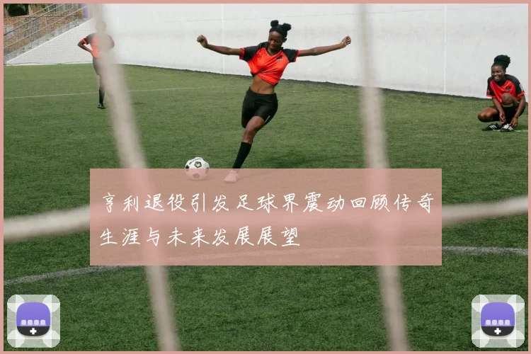亨利退役引发足球界震动回顾传奇生涯与未来发展展望