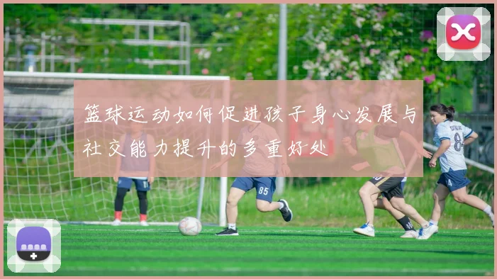 篮球运动如何促进孩子身心发展与社交能力提升的多重好处