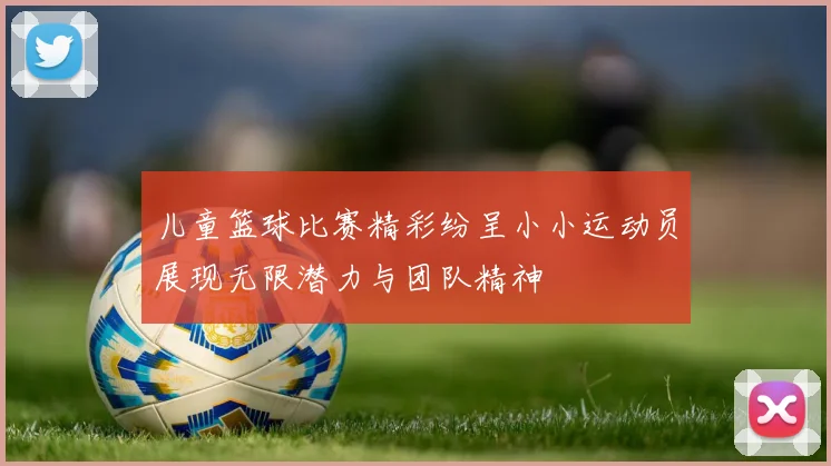 儿童篮球比赛精彩纷呈小小运动员展现无限潜力与团队精神