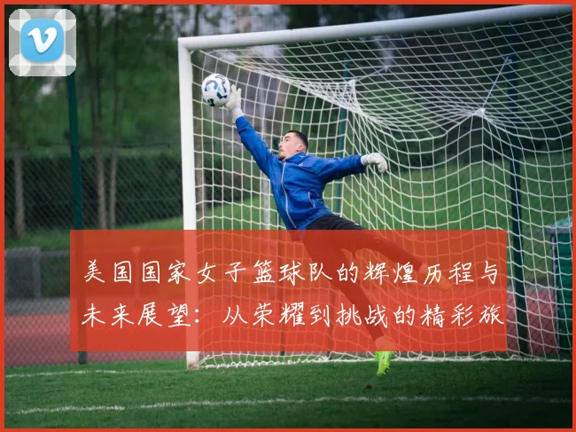 美国国家女子篮球队的辉煌历程与未来展望：从荣耀到挑战的精彩旅程