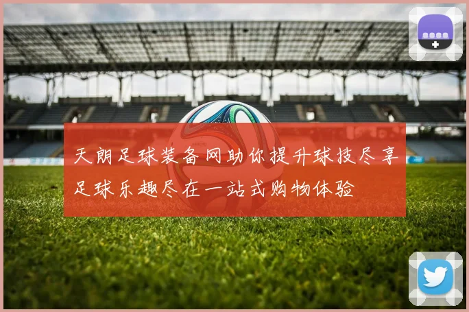 天朗足球装备网助你提升球技尽享足球乐趣尽在一站式购物体验