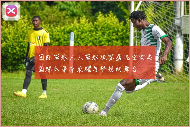 国际篮球三人篮球联赛盛况空前各国球队争夺荣耀与梦想的舞台