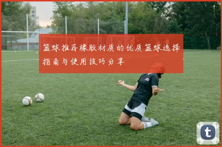 篮球推荐橡胶材质的优质篮球选择指南与使用技巧分享